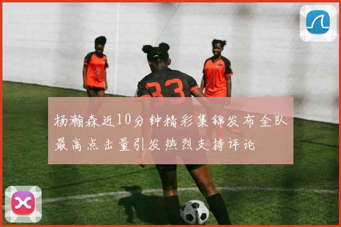 杨瀚森近10分钟精彩集锦发布全队最高点击量引发热烈支持评论