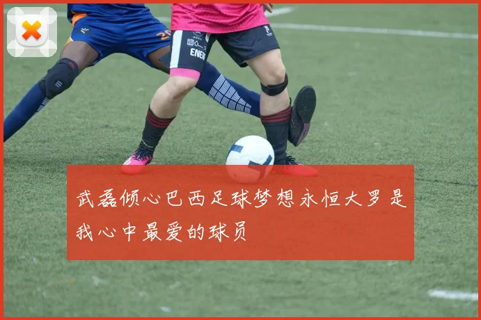 武磊倾心巴西足球梦想永恒大罗是我心中最爱的球员