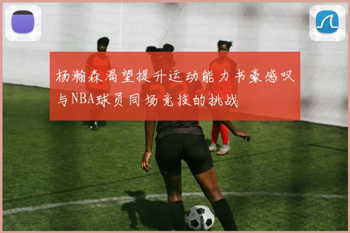 杨瀚森渴望提升运动能力书豪感叹与NBA球员同场竞技的挑战