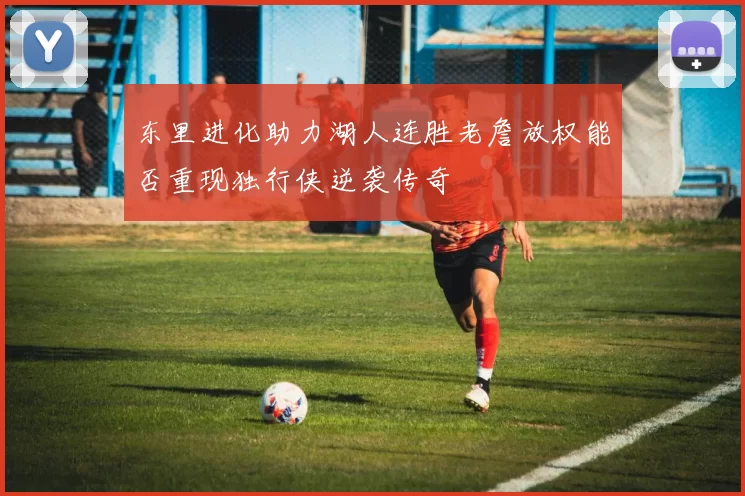 东里进化助力湖人连胜老詹放权能否重现独行侠逆袭传奇