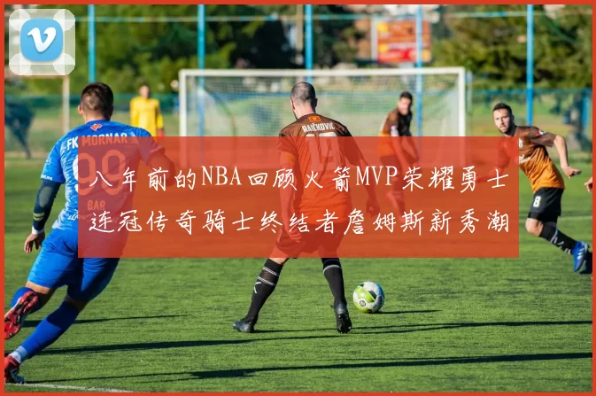 八年前的NBA回顾火箭MVP荣耀勇士连冠传奇骑士终结者詹姆斯新秀潮流涌动