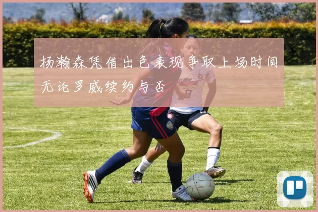 杨瀚森凭借出色表现争取上场时间无论罗威续约与否