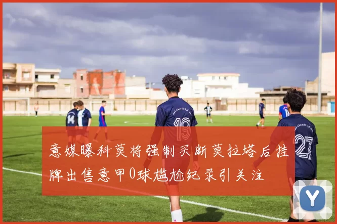 意媒曝科莫将强制买断莫拉塔后挂牌出售意甲0球尴尬纪录引关注