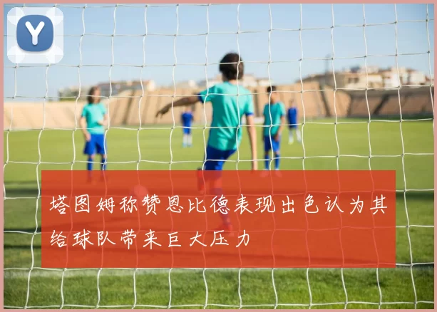 塔图姆称赞恩比德表现出色认为其给球队带来巨大压力