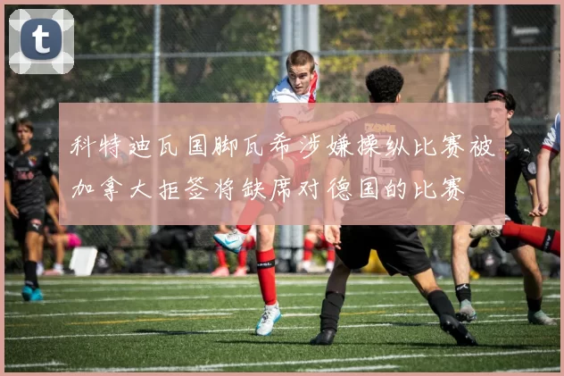 科特迪瓦国脚瓦希涉嫌操纵比赛被加拿大拒签将缺席对德国的比赛
