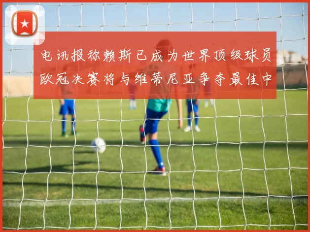 电讯报称赖斯已成为世界顶级球员欧冠决赛将与维蒂尼亚争夺最佳中场称号