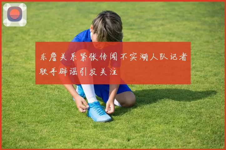 东詹关系紧张传闻不实湖人队记者联手辟谣引发关注