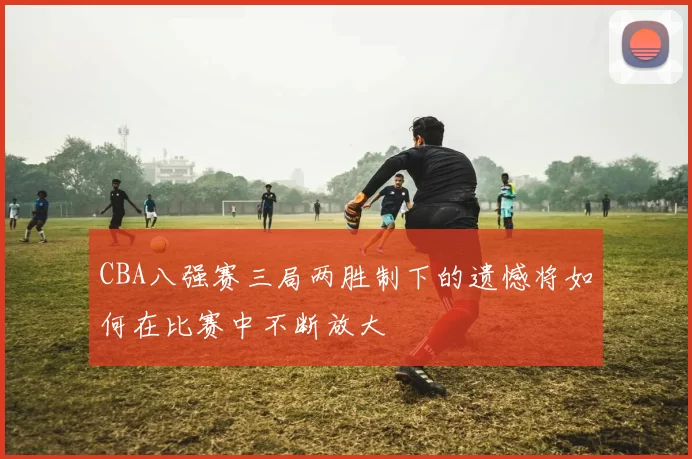 CBA八强赛三局两胜制下的遗憾将如何在比赛中不断放大