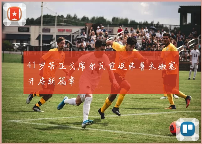 41岁蒂亚戈席尔瓦重返弗鲁米嫩塞开启新篇章