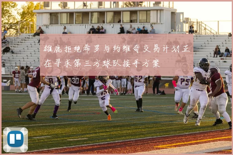 雄鹿拒绝希罗与约维奇交易计划正在寻求第三方球队接手方案