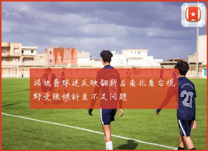 诺坎普球迷反映翻新后南北看台视野受限倾斜度不足问题