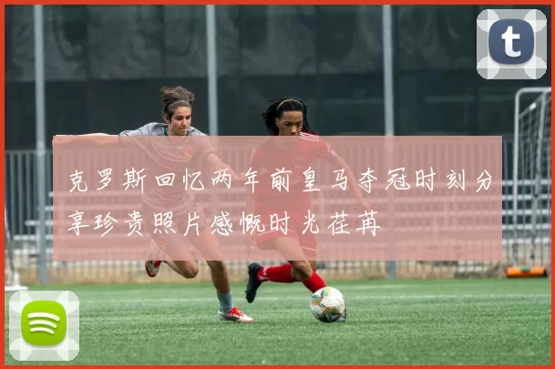 克罗斯回忆两年前皇马夺冠时刻分享珍贵照片感慨时光荏苒
