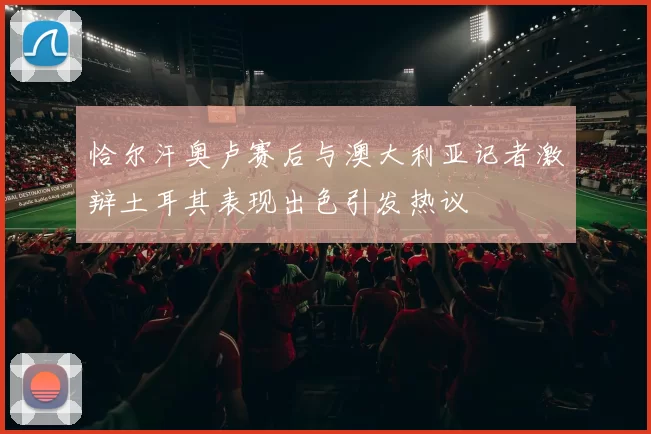 恰尔汗奥卢赛后与澳大利亚记者激辩土耳其表现出色引发热议